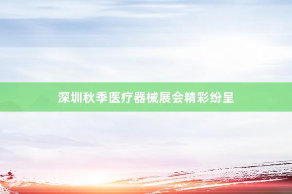 深圳秋季医疗器械展会精彩纷呈